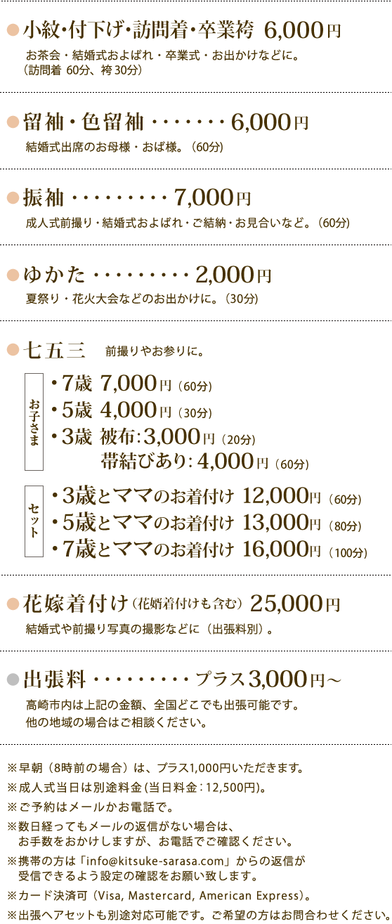 【着付・出張着付の料金】小紋・付下げ・訪問着・卒業袴：6000円／留袖・色留袖：6000円／振袖：7000円/ゆかた：2000円／七五三　7才7000円、5才4000円、3才3000(被布)～4000円（帯付き）、3才＋ママ12000円、5才＋ママ13000円、7才＋ママ16000円／花嫁着付け（花婿着付け含む）：25000円／出張料（全国どこでも出張可能）プラス3000円～／早朝（8：00以前）はプラス1,000円／成人式当日は別途12500円／カード決済可