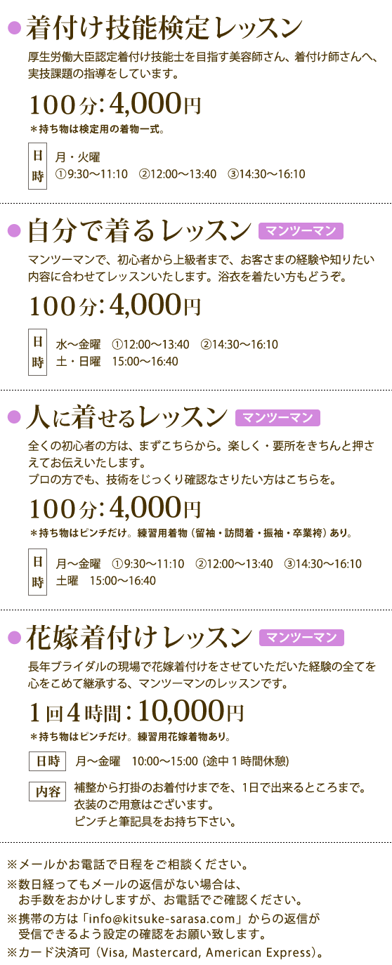 着付け技能検定レッスン（月・火）:100分4,000円,自分で着るレッスン（マンツーマン／水～土）:100分4,000円,人に着せるレッスン（マンツーマン／月～土）:100分4,000円／花嫁着付け（マンツーマン／月～金10-15時　休憩１時間）：1回4時間10,000円,カード決済可